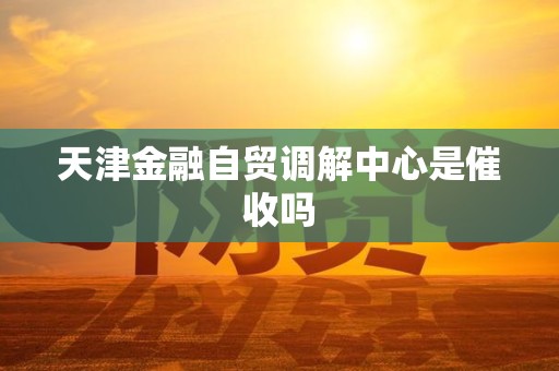 天津金融自贸调解中心是催收吗 天津金融自贸调解中心是催收吗
