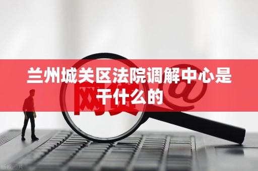 兰州城关区法院调解中心是干什么的
