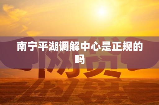 南宁平湖调解中心是正规的吗 南宁平湖调解中心是正规的吗