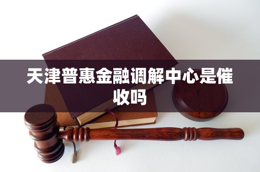 天津普惠金融调解中心是催收吗 天津普惠金融调解中心是催收吗