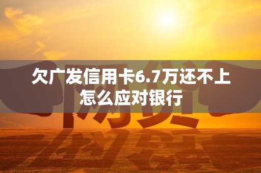 欠广发信用卡6.7万还不上怎么应对银行