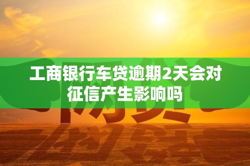 工商银行车贷逾期2天会对征信产生影响吗