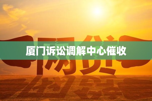 厦门诉讼调解中心催收 厦门诉讼调解中心催收