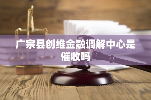 广宗县创维金融调解中心是催收吗 广宗县创维金融调解中心是催收吗