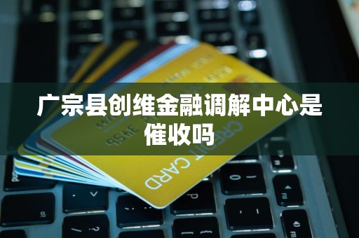 广宗县创维金融调解中心是催收吗 广宗县创维金融调解中心是催收吗
