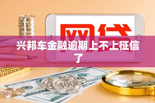 兴邦车金融逾期上不上征信了 兴邦车金融逾期上不上征信了