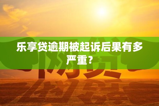 乐享贷逾期被起诉后果有多严重？