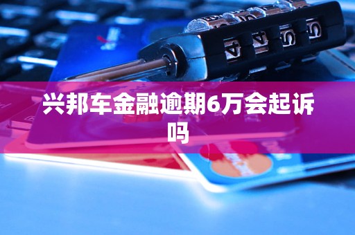 兴邦车金融逾期6万会起诉吗