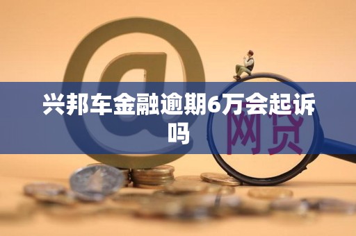 兴邦车金融逾期6万会起诉吗