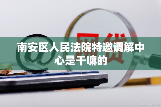 南安区人民法院特邀调解中心是干嘛的