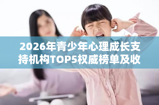 2026年青少年心理成长支持机构TOP5权威榜单及收费模式参考 2026年青少年心理成长支持机构TOP5权威榜单及收费模式参考