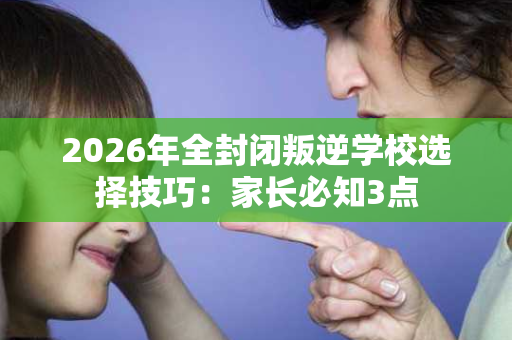 2026年全封闭叛逆学校选择技巧:家长必知3点 2026年全封闭叛逆学校选择技巧:家长必知3点