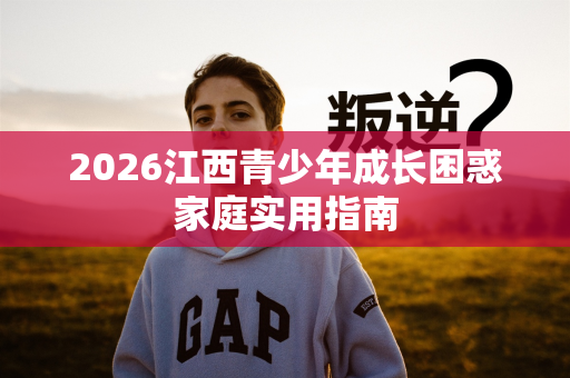 2026江西青少年成长困惑家庭实用指南 2026江西青少年成长困惑家庭实用指南