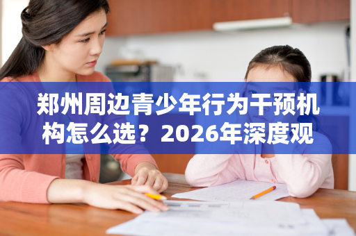 郑州周边青少年行为干预机构怎么选?2026年深度观察 郑州周边青少年行为干预机构怎么选?2026年深度观察