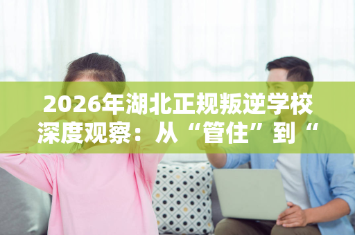 2026年湖北正规叛逆学校深度观察:从“管住”到“治愈”的行业转变 2026年湖北正规叛逆学校深度观察:从“管住”到“治愈”的行业转变