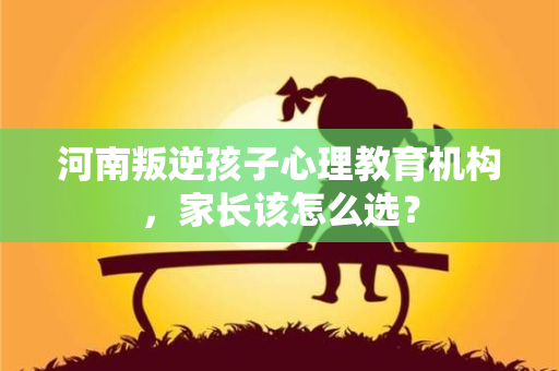 河南叛逆孩子心理教育机构,家长该怎么选? 河南叛逆孩子心理教育机构,家长该怎么选?