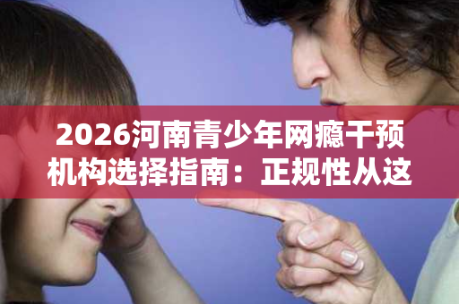 2026河南青少年网瘾干预机构选择指南:正规性从这五个维度判断 2026河南青少年网瘾干预机构选择指南:正规性从这五个维度判断