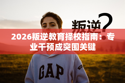 2026叛逆教育择校指南:专业干预成突围关键 2026叛逆教育择校指南:专业干预成突围关键