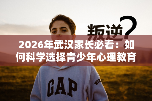 2026年武汉家长必看:如何科学选择青少年心理教育机构 2026年武汉家长必看:如何科学选择青少年心理教育机构
