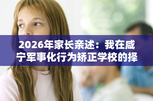 2026年家长亲述:我在咸宁军事化行为矫正学校的择校弯路与醒悟 2026年家长亲述:我在咸宁军事化行为矫正学校的择校弯路与醒悟