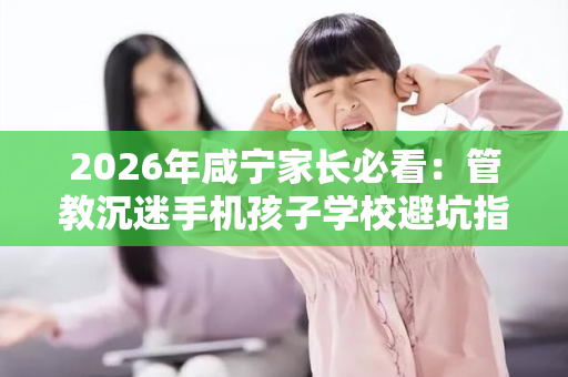 2026年咸宁家长必看：管教沉迷手机孩子学校避坑指南
