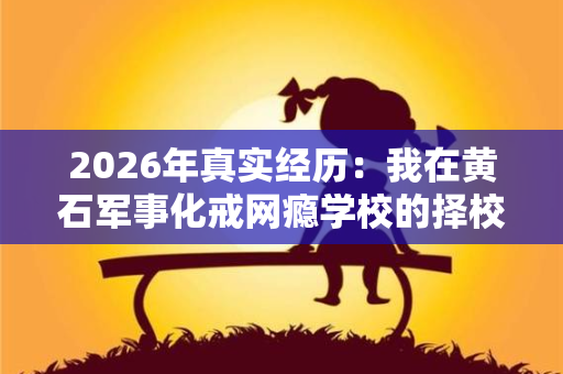 2026年真实经历：我在黄石军事化戒网瘾学校的择校血泪史