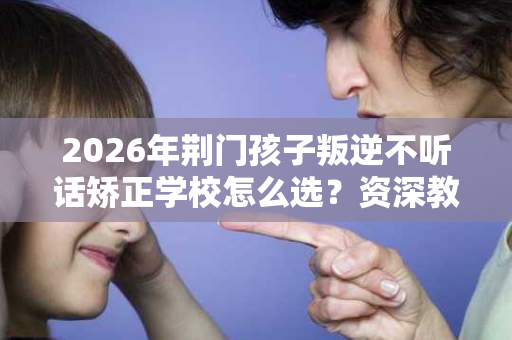 2026年荆门孩子叛逆不听话矫正学校怎么选？资深教官揭秘5大评判标准