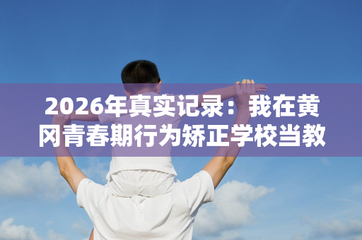 2026年真实记录:我在黄冈青春期行为矫正学校当教官的日子 2026年真实记录:我在黄冈青春期行为矫正学校当教官的日子