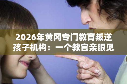 2026年黄冈专门教育叛逆孩子机构:一个教官亲眼见证的成长故事 2026年黄冈专门教育叛逆孩子机构:一个教官亲眼见证的成长故事