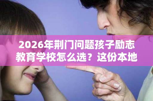 2026年荆门问题孩子励志教育学校怎么选?这份本地择校指南请收好 2026年荆门问题孩子励志教育学校怎么选?这份本地择校指南请收好