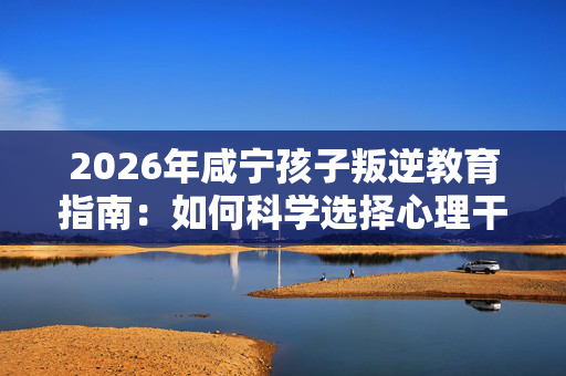 2026年咸宁孩子叛逆教育指南:如何科学选择心理干预学校? 2026年咸宁孩子叛逆教育指南:如何科学选择心理干预学校?