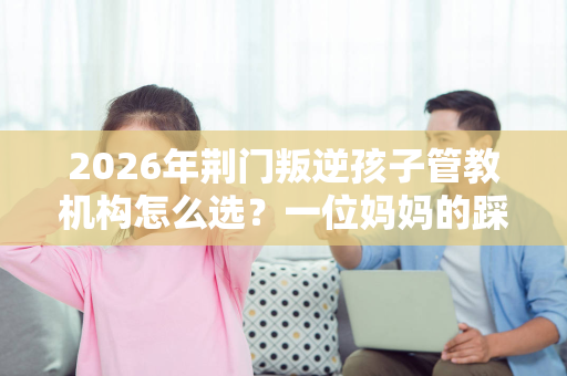 2026年荆门叛逆孩子管教机构怎么选?一位妈妈的踩坑与蜕变实录 2026年荆门叛逆孩子管教机构怎么选?一位妈妈的踩坑与蜕变实录