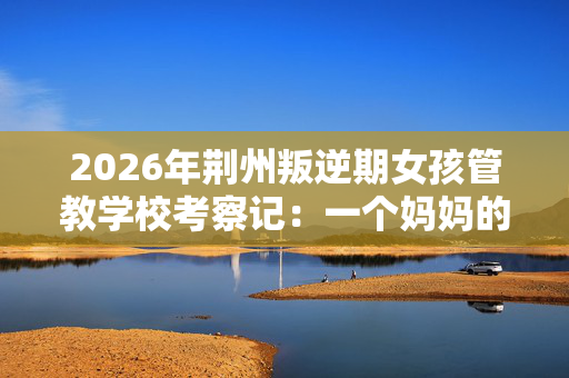 2026年荆州叛逆期女孩管教学校考察记:一个妈妈的真心话 2026年荆州叛逆期女孩管教学校考察记:一个妈妈的真心话