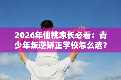2026年仙桃家长必看:青少年叛逆矫正学校怎么选?教官揭秘行业真相 2026年仙桃家长必看:青少年叛逆矫正学校怎么选?教官揭秘行业真相