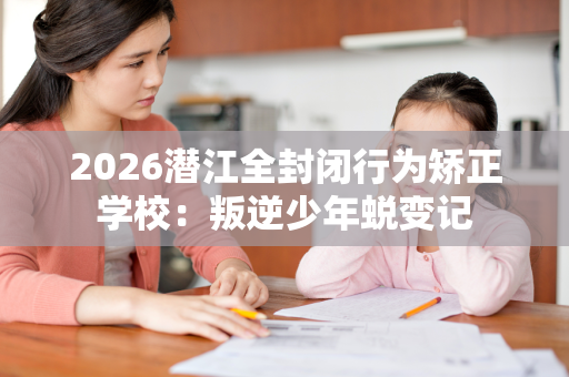 2026潜江全封闭行为矫正学校：叛逆少年蜕变记