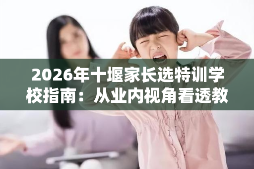 2026年十堰家长选特训学校指南：从业内视角看透教官团队的真实水平