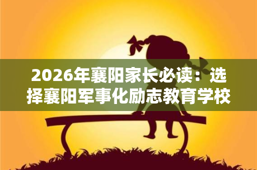 2026年襄阳家长必读:选择襄阳军事化励志教育学校的5个核心维度 2026年襄阳家长必读:选择襄阳军事化励志教育学校的5个核心维度