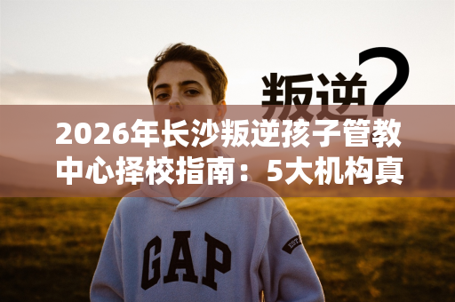 2026年长沙叛逆孩子管教中心择校指南:5大机构真实对比 2026年长沙叛逆孩子管教中心择校指南:5大机构真实对比