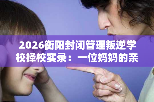 2026衡阳封闭管理叛逆学校择校实录:一位妈妈的亲身经历 2026衡阳封闭管理叛逆学校择校实录:一位妈妈的亲身经历