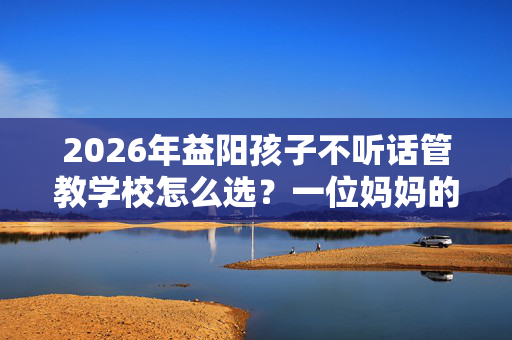 2026年益阳孩子不听话管教学校怎么选？一位妈妈的实地考察手记