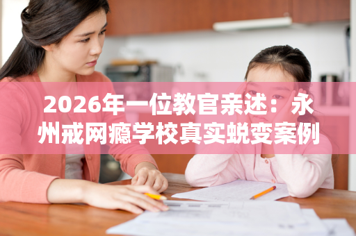 2026年一位教官亲述:永州戒网瘾学校真实蜕变案例与科学教育指南 2026年一位教官亲述:永州戒网瘾学校真实蜕变案例与科学教育指南