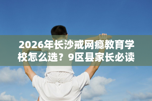 2026年长沙戒网瘾教育学校怎么选？9区县家长必读指南