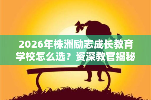 2026年株洲励志成长教育学校怎么选?资深教官揭秘5大评判标准 2026年株洲励志成长教育学校怎么选?资深教官揭秘5大评判标准