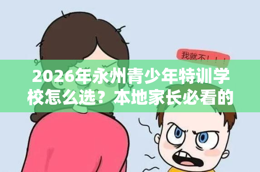 2026年永州青少年特训学校怎么选？本地家长必看的择校指南