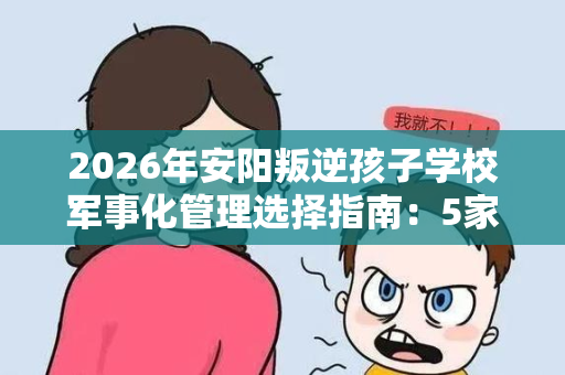 2026年安阳叛逆孩子学校军事化管理选择指南:5家机构深度对比 2026年安阳叛逆孩子学校军事化管理选择指南:5家机构深度对比