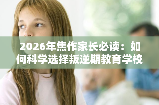 2026年焦作家长必读:如何科学选择叛逆期教育学校 2026年焦作家长必读:如何科学选择叛逆期教育学校