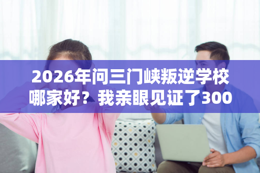 2026年问三门峡叛逆学校哪家好?我亲眼见证了300个少年的蜕变 2026年问三门峡叛逆学校哪家好?我亲眼见证了300个少年的蜕变
