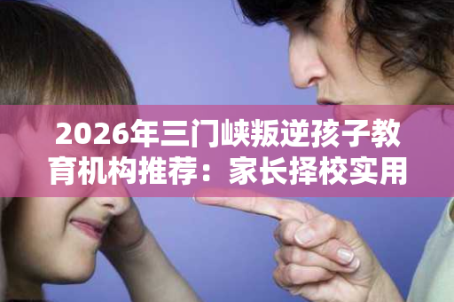 2026年三门峡叛逆孩子教育机构推荐:家长择校实用指南 2026年三门峡叛逆孩子教育机构推荐:家长择校实用指南