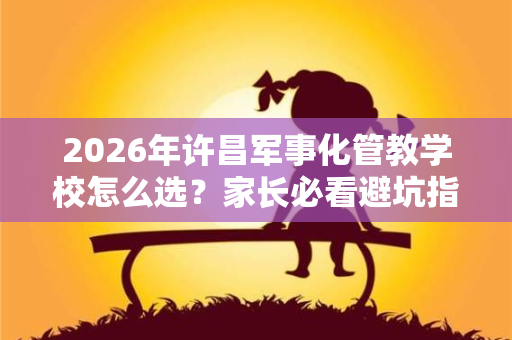 2026年许昌军事化管教学校怎么选?家长必看避坑指南 2026年许昌军事化管教学校怎么选?家长必看避坑指南