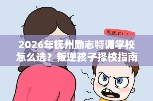 2026年抚州励志特训学校怎么选？叛逆孩子择校指南